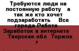 Требуются люди на постоянную работу,  а так же кто хочет подзаработать! - Все города Работа » Заработок в интернете   . Тверская обл.,Торжок г.